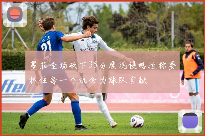 墨菲全场砍下35分展现侵略性称要抓住每一个机会为球队贡献
