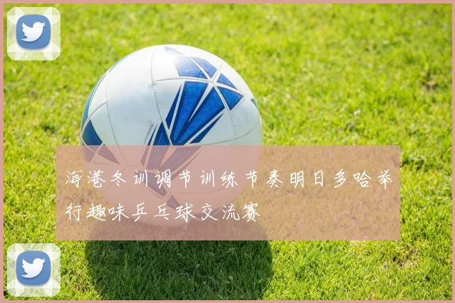海港冬训调节训练节奏明日多哈举行趣味乒乓球交流赛