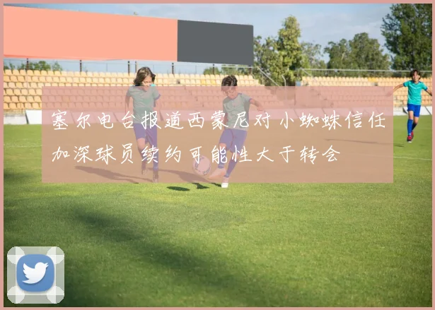 塞尔电台报道西蒙尼对小蜘蛛信任加深球员续约可能性大于转会