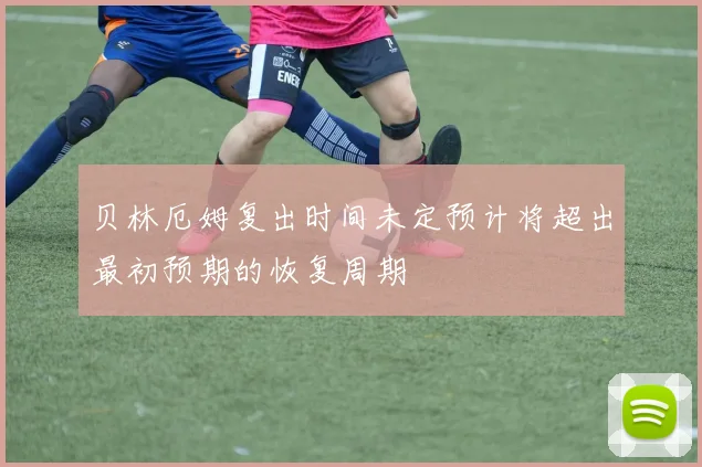 贝林厄姆复出时间未定预计将超出最初预期的恢复周期