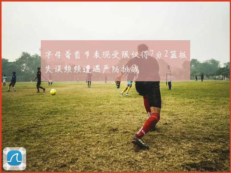 字母哥首节表现受限仅得7分2篮板失误频频遭遇严防挑战