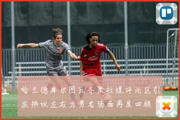 哈兰德库尔图瓦齐聚社媒评论区引发热议左右为男名场面再度回顾