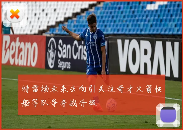 特雷杨未来去向引关注奇才火箭快船等队争夺战升级