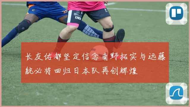 长友佑都坚定信念南野拓实与远藤航必将回归日本队再创辉煌
