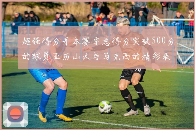 超强得分手本赛季总得分突破500分的球员亚历山大与马克西的精彩表现分析