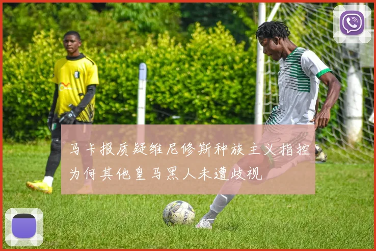马卡报质疑维尼修斯种族主义指控为何其他皇马黑人未遭歧视