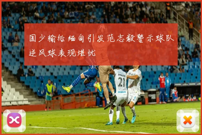 国少输给缅甸引发范志毅警示球队逆风球表现堪忧