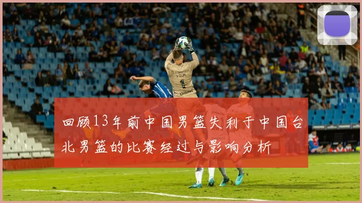 回顾13年前中国男篮失利于中国台北男篮的比赛经过与影响分析