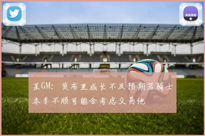 某GM：莫布里成长不及预期若骑士本季不顺可能会考虑交易他