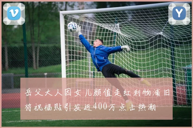 岳父大人因女儿颜值走红利物浦旧将祝福贴引发近400万点击热潮