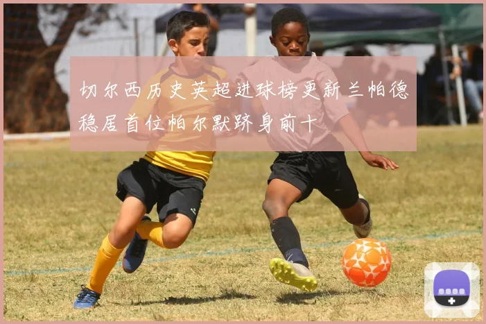 切尔西历史英超进球榜更新兰帕德稳居首位帕尔默跻身前十