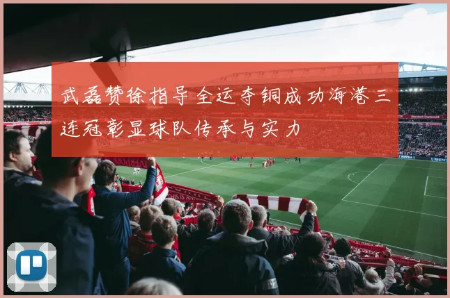 武磊赞徐指导全运夺铜成功海港三连冠彰显球队传承与实力