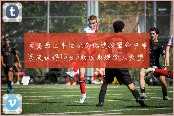 马克西上半场状态低迷投篮命中率惨淡仅得13分3助攻表现令人失望