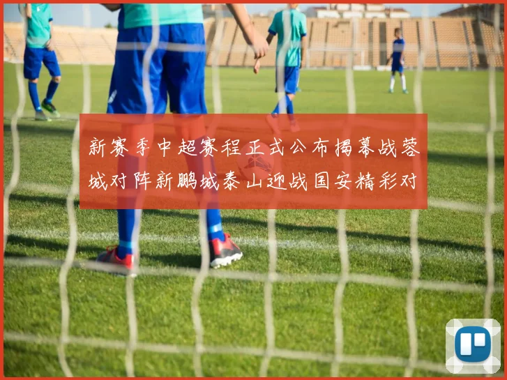 新赛季中超赛程正式公布揭幕战蓉城对阵新鹏城泰山迎战国安精彩对决即将开启