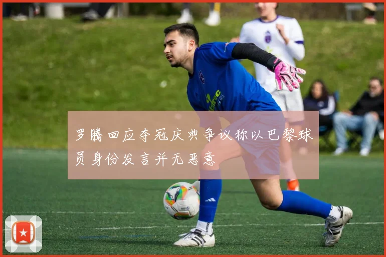 罗腾回应夺冠庆典争议称以巴黎球员身份发言并无恶意