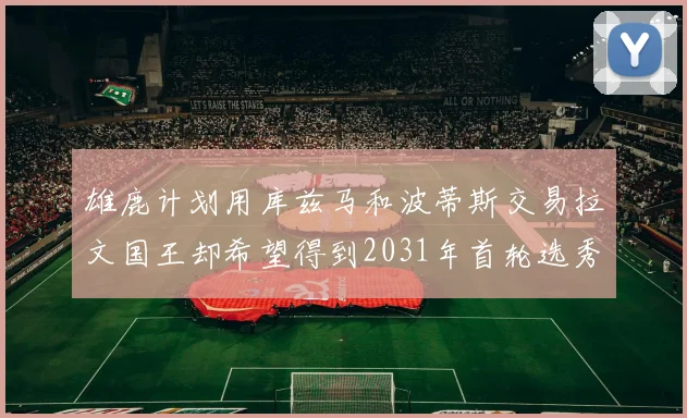 雄鹿计划用库兹马和波蒂斯交易拉文国王却希望得到2031年首轮选秀权