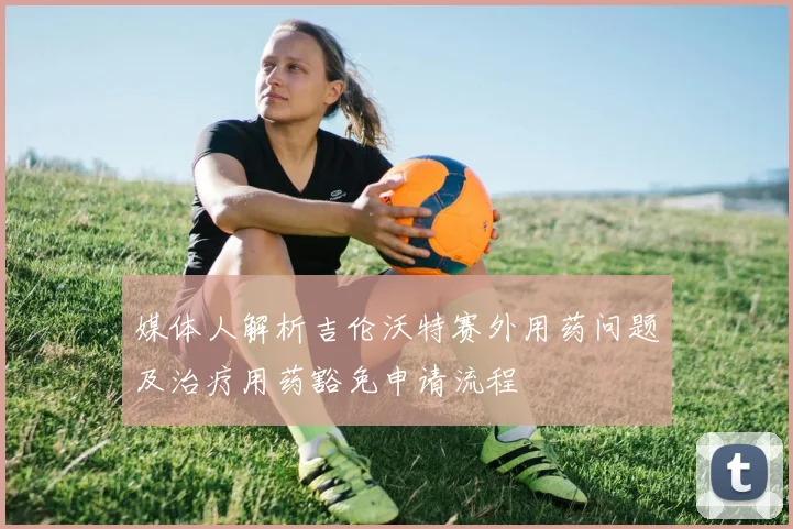 媒体人解析吉伦沃特赛外用药问题及治疗用药豁免申请流程