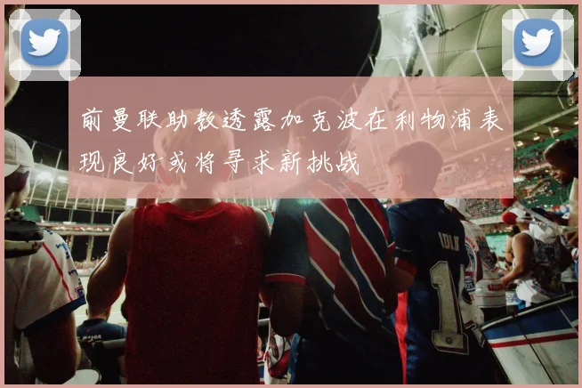 前曼联助教透露加克波在利物浦表现良好或将寻求新挑战