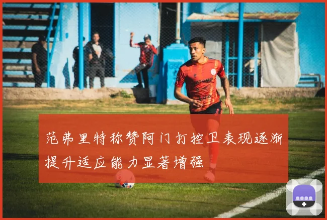 范弗里特称赞阿门打控卫表现逐渐提升适应能力显著增强