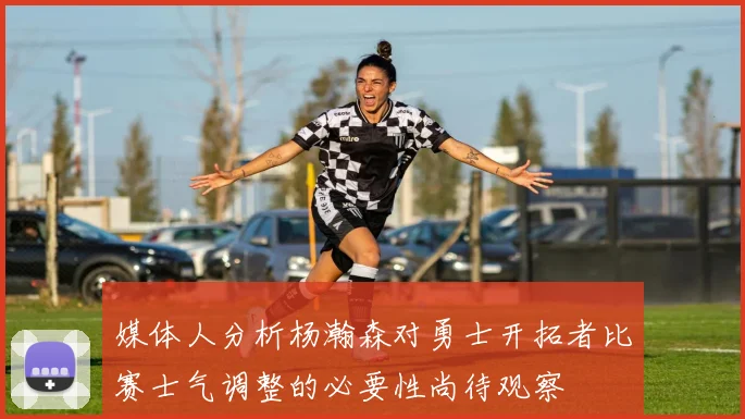 媒体人分析杨瀚森对勇士开拓者比赛士气调整的必要性尚待观察