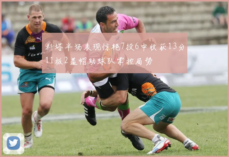 科塔半场表现惊艳7投6中收获13分11板2盖帽助球队掌控局势