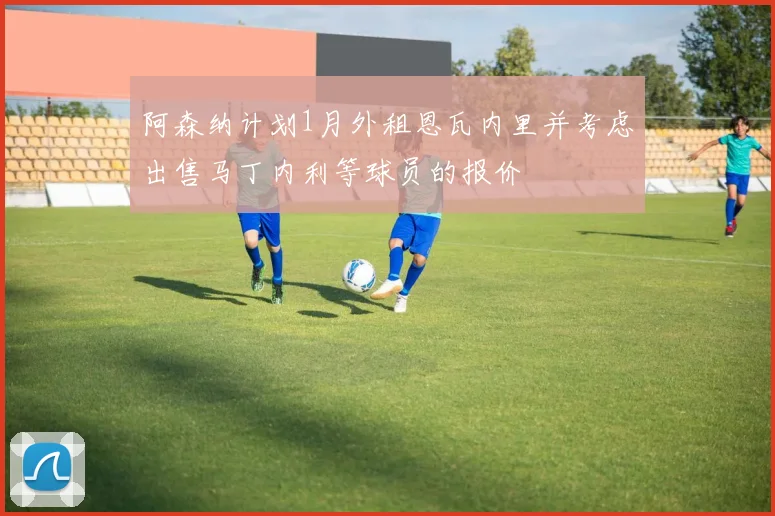 阿森纳计划1月外租恩瓦内里并考虑出售马丁内利等球员的报价