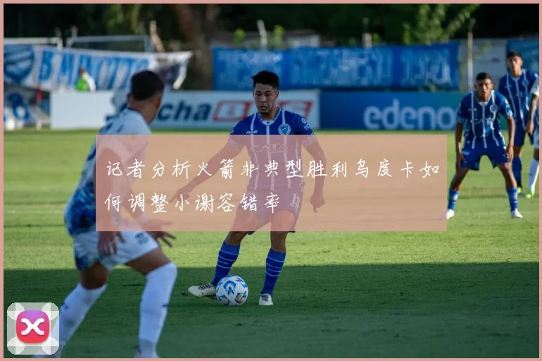 记者分析火箭非典型胜利乌度卡如何调整小谢容错率