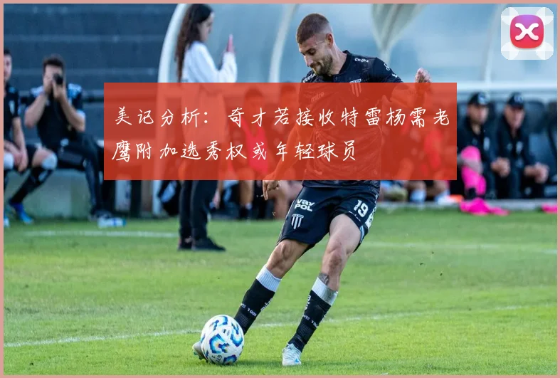 美记分析：奇才若接收特雷杨需老鹰附加选秀权或年轻球员
