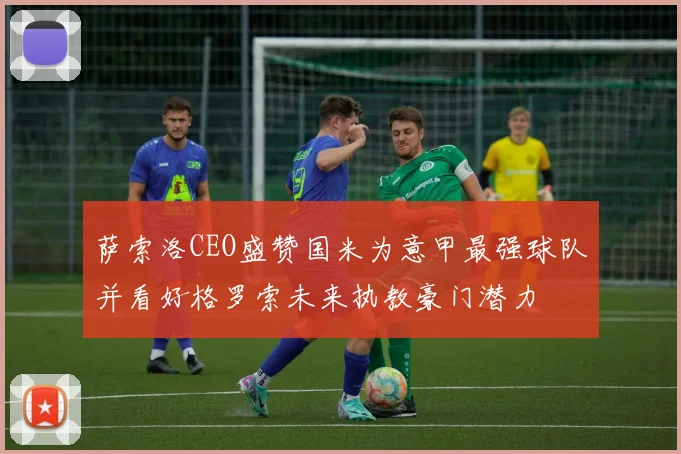 萨索洛CEO盛赞国米为意甲最强球队并看好格罗索未来执教豪门潜力