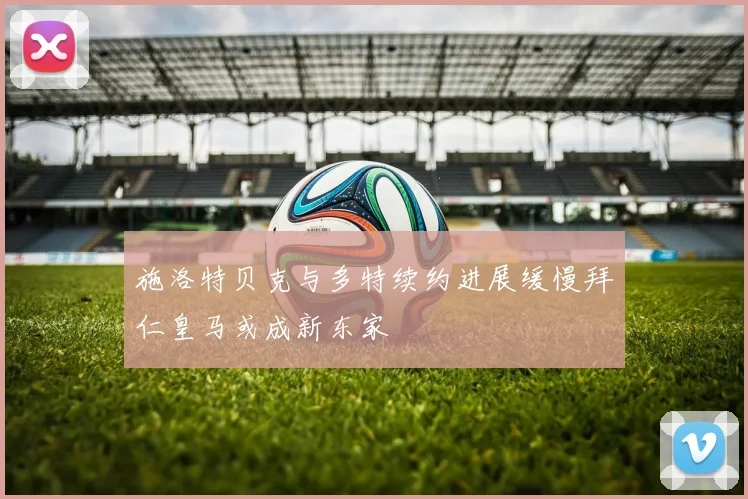 施洛特贝克与多特续约进展缓慢拜仁皇马或成新东家