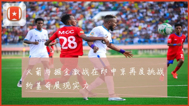火箭与掘金激战在即申京再度挑战约基奇展现实力