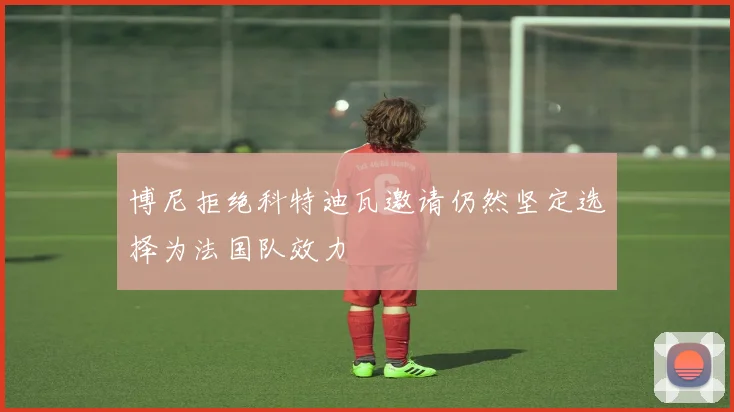 博尼拒绝科特迪瓦邀请仍然坚定选择为法国队效力