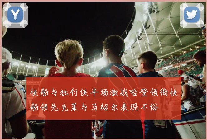 快船与独行侠半场激战哈登领衔快船领先克莱与马绍尔表现不俗