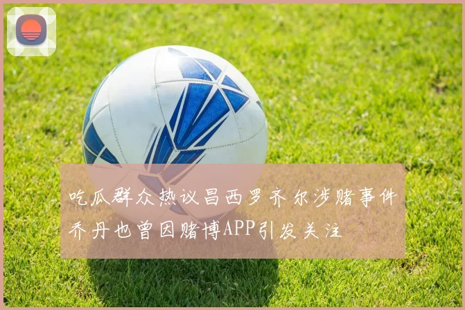 吃瓜群众热议昌西罗齐尔涉赌事件乔丹也曾因赌博APP引发关注