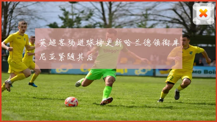 英超客场进球榜更新哈兰德领衔库尼亚紧随其后