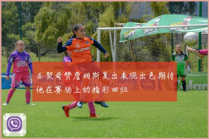 东契奇赞詹姆斯复出表现出色期待他在赛场上的精彩回归