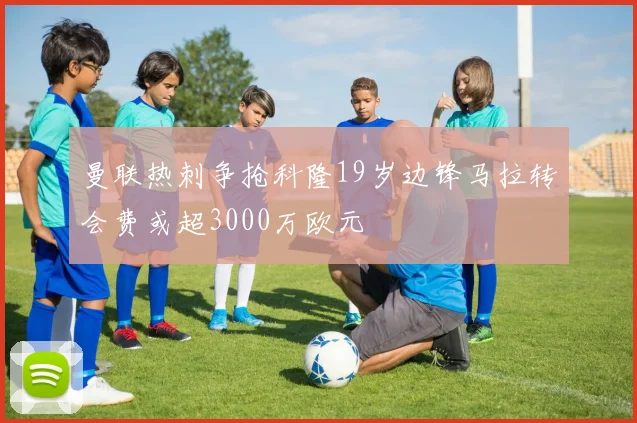 曼联热刺争抢科隆19岁边锋马拉转会费或超3000万欧元