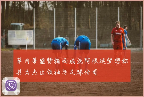 萨内蒂盛赞梅西成就阿根廷梦想称其为杰出领袖与足球传奇