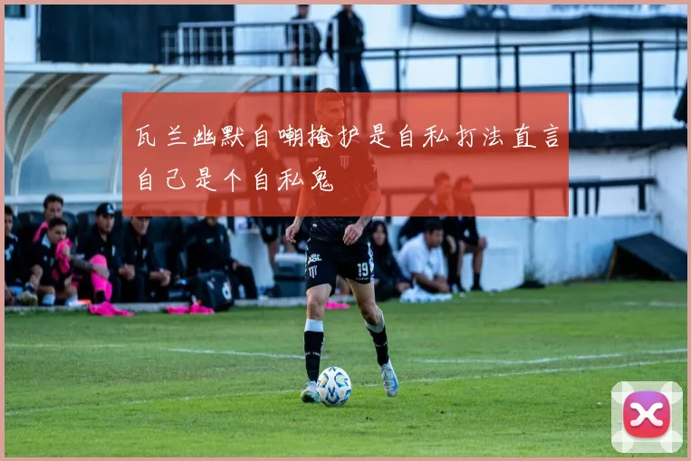瓦兰幽默自嘲掩护是自私打法直言自己是个自私鬼