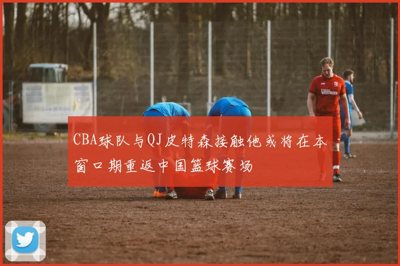 CBA球队与QJ皮特森接触他或将在本窗口期重返中国篮球赛场