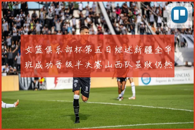 女篮俱乐部杯第五日综述新疆全华班成功晋级半决赛山西队虽败仍然晋级