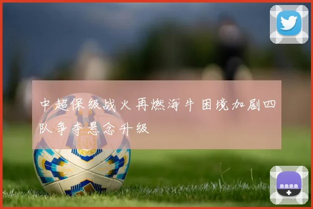 中超保级战火再燃海牛困境加剧四队争夺悬念升级