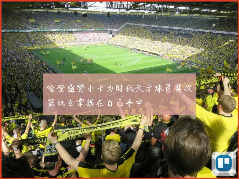 哈登盛赞小卡为时代天才球员其投篮机会掌握在自己手中
