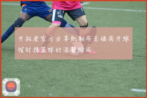 开拓者官方分享凯勒布乐福离开球馆时携篮球的温馨瞬间