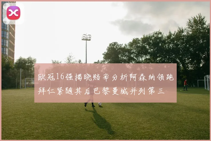 欧冠16强揭晓赔率分析阿森纳领跑拜仁紧随其后巴黎曼城并列第三