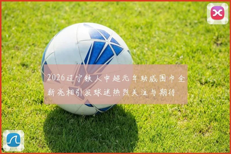 2026辽宁铁人中超元年助威围巾全新亮相引发球迷热烈关注与期待