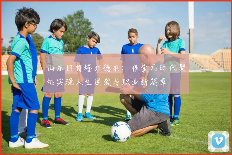 山东旧将塔尔德利：借金元时代契机实现人生逆袭与职业新篇章
